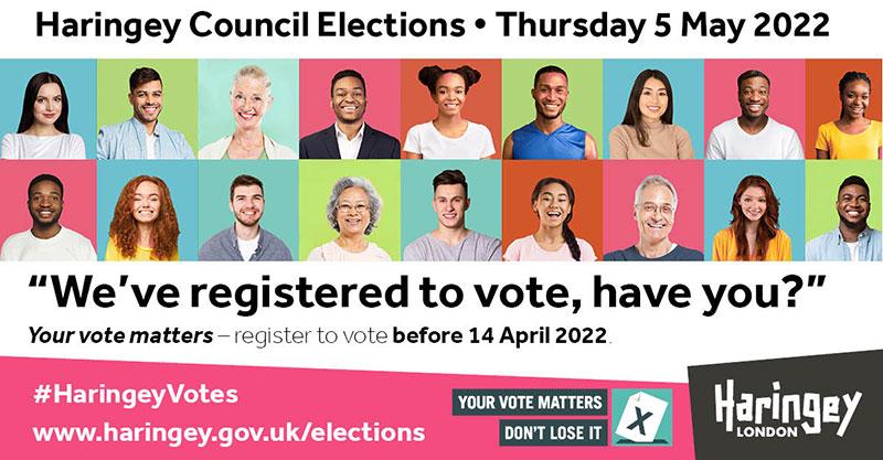 Haringey Council Elections - Thursday 5 May 2022. "We've registered to vote - have you?". Register to vote before 14 April 2022. Your vote matters - don't lose it.