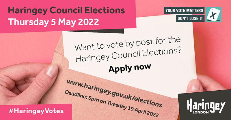 Haringey Council Elections - Thursday 5 May 2022. Want to vote by post for the Haringey Council elections? Apply now - deadline is 5pm on Tuesday 19 April 2022. Your vote matters - don't lose it.