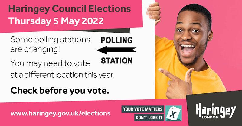 Haringey Council Elections - Thursday 5 May 2022. Some polling stations are changing! You may need to vote at a different location this year. Check before you vote. Your vote matters - don't lose it.